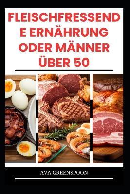 Fleischfressende Ernährung Oder Männer Über 50: Köstliche proteinreiche Rezepte zur Steigerung der Energie bei Senioren - Ava Greenspoon - cover