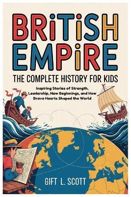 British Empire: The Complete History for kids: Inspiring Stories of Strength, Leadership, New Beginnings, and How Brave Hearts Shaped the World - Gift L Scott - cover