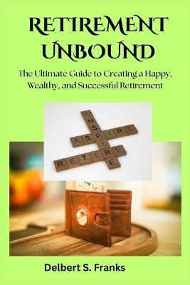 Retirement Unbound: The Ultimate Guide to Creating a Happy, Wealthy, and Successful Retirement - Delbert S Franks - cover