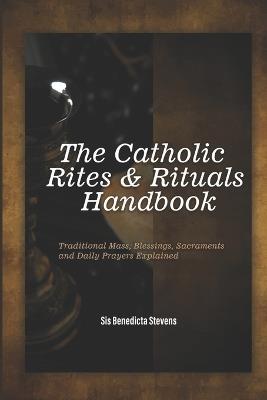 The Catholic Rites & Rituals Handbook: Traditional Mass, Blessings, Sacraments and Daily Prayers Explained - Sis Benedicta Stevens - cover