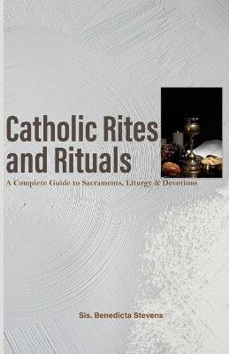 Catholic Rites and Rituals: A Complete Guide to Sacraments, Liturgy & Devotions - Sis Benedicta Stevens - cover