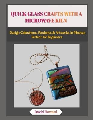 Quick Glass Crafts with a Microwave Kiln: Design Cabochons, Pendants & Artworks in Minutes-Perfect for Beginners - David Howard - cover