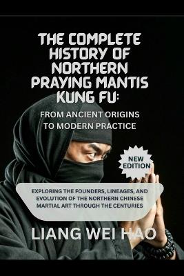 The Complete History of Northern Praying Mantis Kung Fu: From Ancient Origins to Modern Practice (New Edition): Exploring the Founders, Lineages, and Evolution of the Northern Chinese Martial Art Through the Centuries - Liang Wei Hao - cover