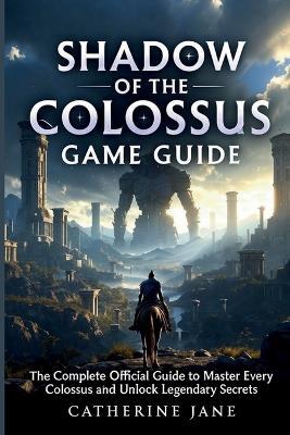 Shadow of the Colossus Game Guide: The Complete Official Guide to Master Every Colossus and Unlock Legendary Secrets - Catherine Jane - cover