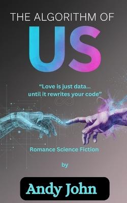 The Algorithm of Us: Love Is Just Data...Until It Rewrites Your Code - Andy John - cover