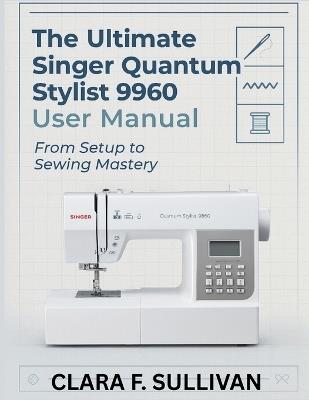 The Ultimate Singer Quantum Stylist 9960 User Manual: From Setup to Sewing Mastery - Clara F Sullivan - cover