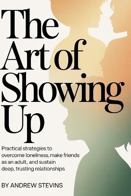 The Art of Showing Up: Practical Strategies to Overcome Loneliness, Make Friends as an Adult, and Sustain Deep, Trusting Relationships - Andrew Stevins - cover