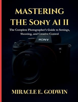 Mastering the Sony A1 II: : The Complete Photographer's Guide to Settings, Shooting, and Creative Control - Miracle E Godwin - cover