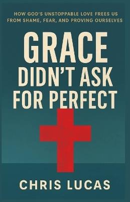 Grace Didn't Ask for Perfect: How God's Unstoppable Love Frees Us from Shame, Fear, and Proving Ourselves - Chris Lucas - cover