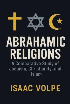 ABRAHAMIC RELIGIONS. A Comparative Study of Judaism, Christianity, and Islam: Exploring the shared roots and distinctive paths of the world's major monotheistic traditions. - Isaac Volpe - cover