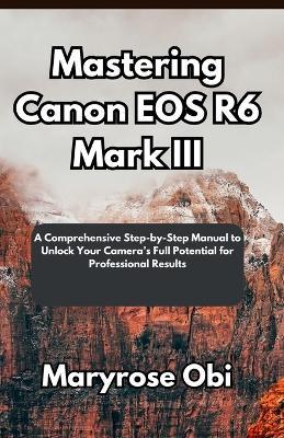 Mastering Canon EOS R6 Mark III: A Comprehensive Step-by-Step Manual to Unlock Your Camera's Full Potential for Professional Results - Maryrose Obi - cover
