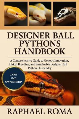 Designer Ball Pythons Handbook: A Comprehensive Guide to Genetic Innovation, Ethical Breeding, and Sustainable Designer Ball Python Husbandry - Raphael Roma - cover