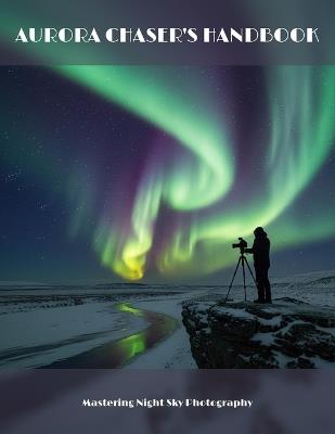 Aurora Chaser'S Handbook: Mastering Night Sky Photography - Farley Adams - cover