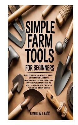 Simple Farm Tools for Beginners: Build Basic Handheld Gear; Construct Lasting Implements using Everyday Materials; Maintain as well as Upgrade Devices for Long-Term Usage - Branislav A Bačic - cover