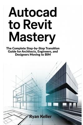 AutoCAD to Revit Mastery: The Complete Step-by-Step Transition Guide for Architects, Engineers, and Designers Moving to BIM - Ryan Keller - cover