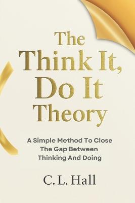 The Think It, Do It Theory: A Simple Method to Close the Gap Between Thinking and Doing - C L Hall - cover
