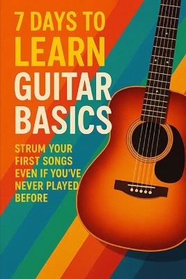 7 Days to Learn Guitar Basics: Strum Your First Songs Even If You've Never Played Before - D a Rivers - cover