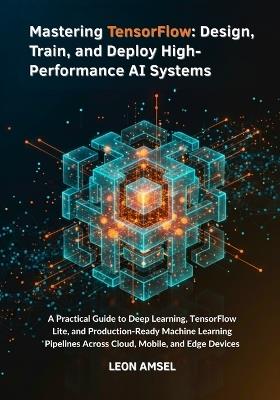 Mastering TensorFlow: Design, Train, and Deploy High-Performance AI Systems: A Practical Guide to Deep Learning, TensorFlow Lite, and Production-Ready Machine Learning Pipelines Across Cloud, Mobile. - Leon Amsel - cover