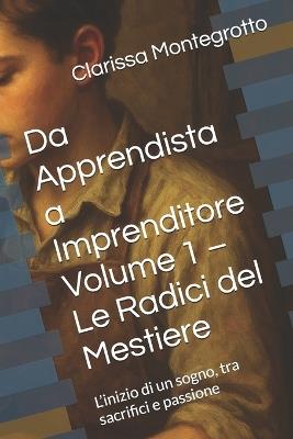Da Apprendista a Imprenditore Volume 1 - Le Radici del Mestiere: L'inizio di un sogno, tra sacrifici e passione - Clarissa Montegrotto - cover