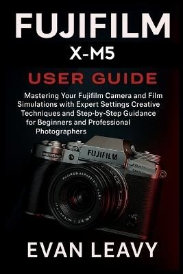Fujifilm X-M5 User Guide: Mastering Your Fujifilm Camera and Film Simulations with Expert Settings Creative Techniques and Step-by-Step Guidance for Beginners and Professional Photographers - Evan Leavy - cover