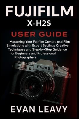Fujifilm X-H2S User Guide: Mastering Your Fujifilm Camera and Film Simulations with Expert Settings Creative Techniques and Step-by-Step Guidance for Beginners and Professional Photographers - Evan Leavy - cover