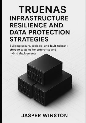 TrueNAS Infrastructure Resilience and Data Protection Strategies: Building secure, scalable, and fault-tolerant storage systems for enterprise and hybrid deployments. - Jasper Winston - cover