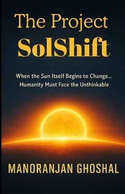 The Project SolShift: When the Sun Itself Begins to Change... Humanity Must Face the Unthinkable. - Manoranjan Ghoshal - cover