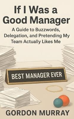 If I Was a Good Manager: A Funny and Sarcastic Office Humor Book Filled with Relatable Workplace Stories, Hilarious Management Tips, and the Everyday Struggles of Corporate Leadership - Gordon Murray - cover