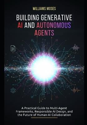 Building Generative AI and Autonomous Agents: A Practical Guide to Multi-Agent Frameworks, Responsible AI Design, and the Future of Human-AI Collaboration - Williams Moses - cover