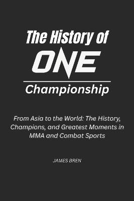 The History of ONE Championship: From Asia to the World: The History, Champions, and Greatest Moments in MMA and Combat Sports - James Bren - cover