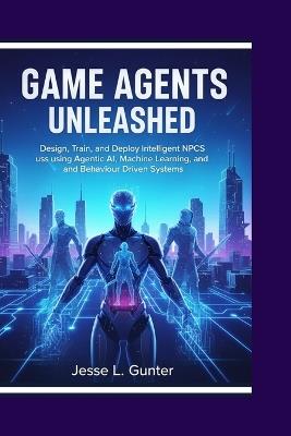 Game Agents Unleashed: Design, Train, and Deploy Intelligent NPCs using Agentic AI, Machine Learning, and Behavior-Driven Systems - Jesse L Gunter - cover