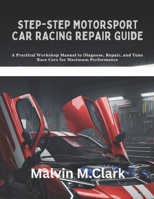 Step-by-step Motorsport Car Racing Repair Guide: A Practical Workshop Manual to Diagnose, Repair, and Tune Race Cars for Maximum Performance - Malvin M Clark - cover