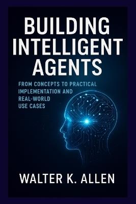 Building Intelligent Agents: From Concepts to Practical Implementation and Real-World Use Cases - Walter K Allen - cover