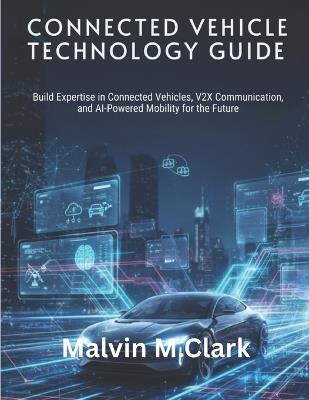 Connected Vehicle Technology Guide: Build Expertise in Connected Vehicles, V2X Communication, and AI-Powered Mobility for the Future - Malvin M Clark - cover