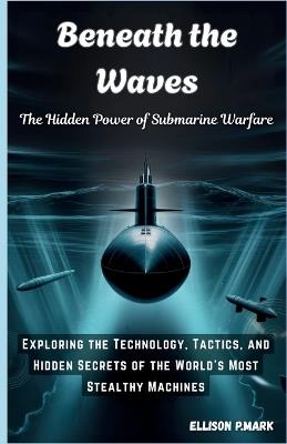 Beneath the Waves: The Hidden Power of Submarine Warfare: Exploring the Technology, Tactics, and Hidden Secrets of the World's Most Stealthy Machines - Ellison P Mark - cover