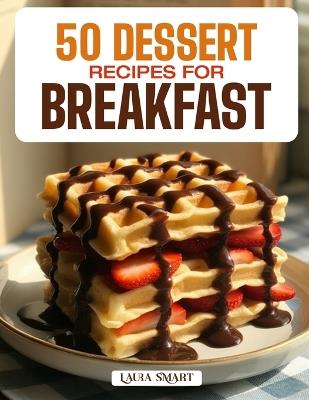 50 Dessert Recipes for Breakfast: Indulgent, Sweet, and Guilt-Free Morning Treats Featuring Pastries, Pancakes, Parfaits, and Healthy Dessert-Inspired Delights! - Laura Smart - cover