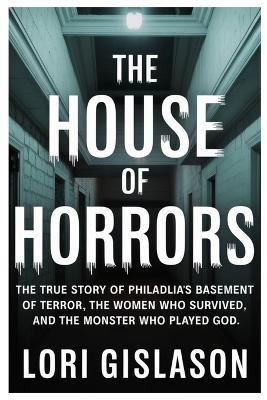 The House of Horrors: The True Story of Philadelphia's Basement of Terror, the Women Who Survived, and the Monster Who Played God - Lori Gislason - cover