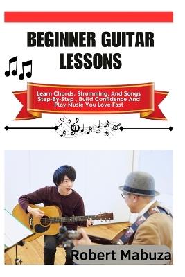Beginner Guitar Lessons: Learn Chords, Strumming, And Songs Step-By-Step, Build Confidence And Play Music You Love Fast - Robert Mabuza - cover