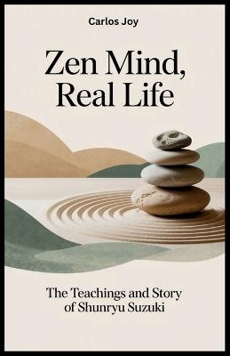 Zen Mind, Real Life: The Teachings and Story of Shunryu Suzuki: How One Zen Master's Journey Changed the Face of Meditation and Spirituality in the West - Carlos Joy - cover