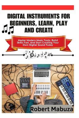 Digital Instruments For Beginners, Learn, Play And Create: Master Modern Music Tools, Build Skills Fast, And Start Creating Your Own Digital Sound Today - Robert Mabuza - cover