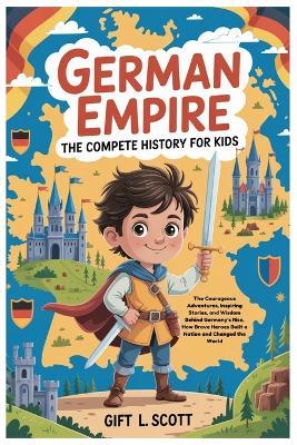 German Empire: The Complete History for kids: The Courageous Adventures, Inspiring Stories, and Wisdom Behind Germany's Rise, How Brave Heroes Built a Nation and Changed the World - Gift L Scott - cover