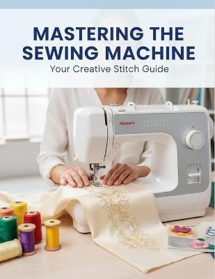 Mastering The Sewing Machine: Your Creative Stitch Guide - Muhaymin Rice - cover