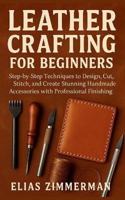 Leather Crafting for Beginners: Step-by-Step Techniques to Design, Cut, Stitch, and Create Stunning Handmade Accessories with Professional Finishing - Elias Zimmerman - cover