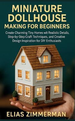 Miniature Dollhouse Making for Beginners: Create Charming Tiny Homes with Realistic Details, Step-by-Step Craft Techniques, and Creative Design Inspiration for DIY Enthusiasts - Elias Zimmerman - cover
