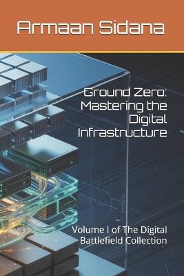 Ground Zero: Mastering the Digital Infrastructure: Volume I of The Digital Battlefield Collection - Armaan Sidana - cover