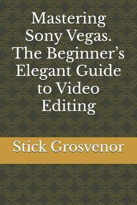 Mastering Sony Vegas. The Beginner's Elegant Guide to Video Editing - Stick Grosvenor - cover
