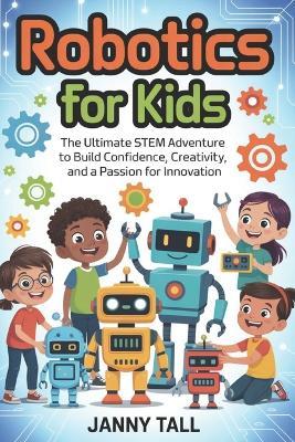 Robotics for Kids: The Ultimate STEM Adventure to Build Confidence, Creativity, and a Passion for Innovation - Janny Tall - cover