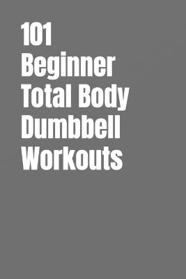 101 Beginner Total Body Dumbbell Workouts: Simple Routines to Build Strength, Burn Fat, and Transform Your Body - Dominique Myers,Erik Myers - cover