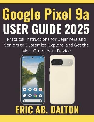 Google Pixel 9a USER GUIDE 2025: Practical Instructions for Beginners and Seniors to Customize, Explore, and Get the Most Out of Your Device - Eric Ab Dalton - cover