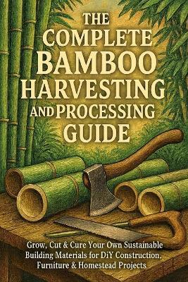 The Complete Bamboo Harvesting and Processing Guide: Grow, Cut & Cure Your Own Sustainable Building Materials for DIY Construction, Furniture & Homestead Projects - Alexander Rhea - cover